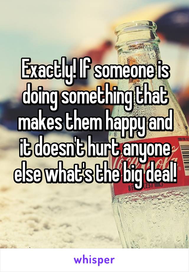 Exactly! If someone is doing something that makes them happy and it doesn't hurt anyone else what's the big deal! 
