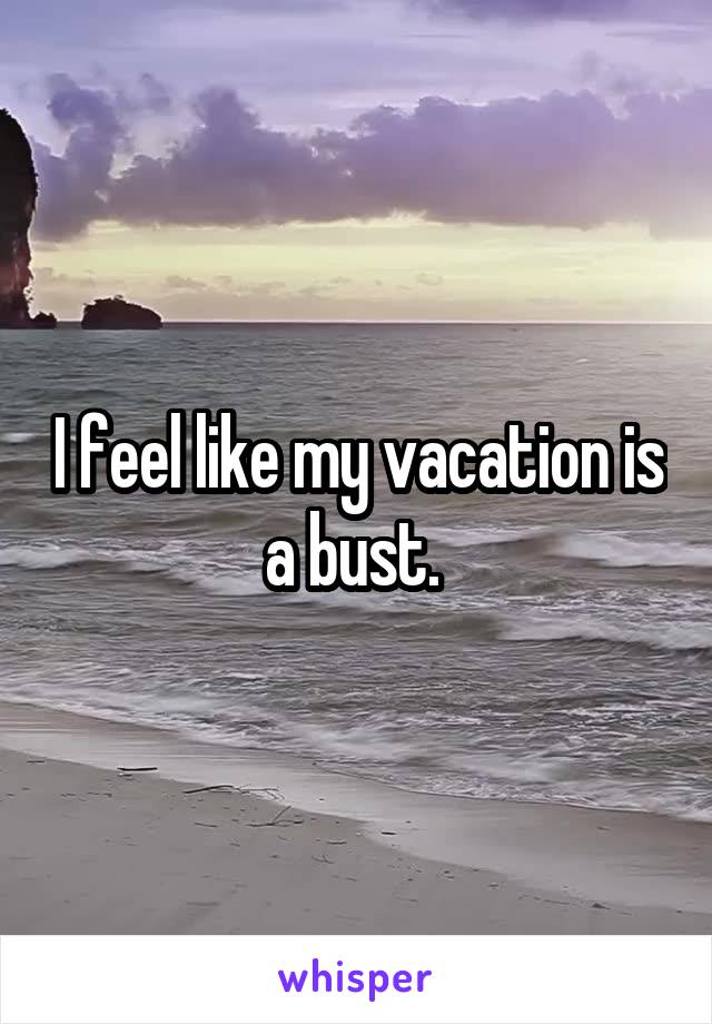 I feel like my vacation is a bust. 
