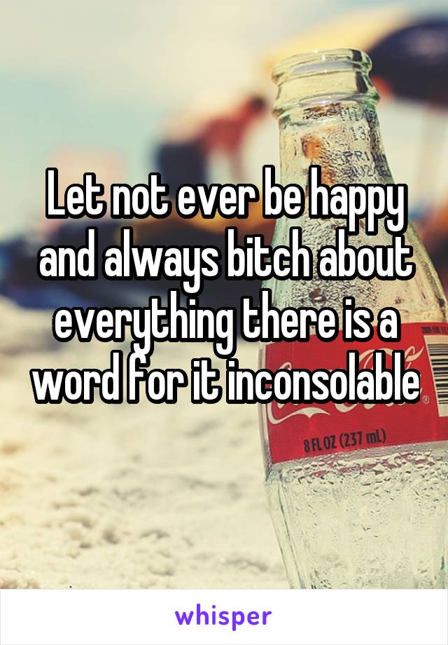 Let not ever be happy and always bitch about everything there is a word for it inconsolable 