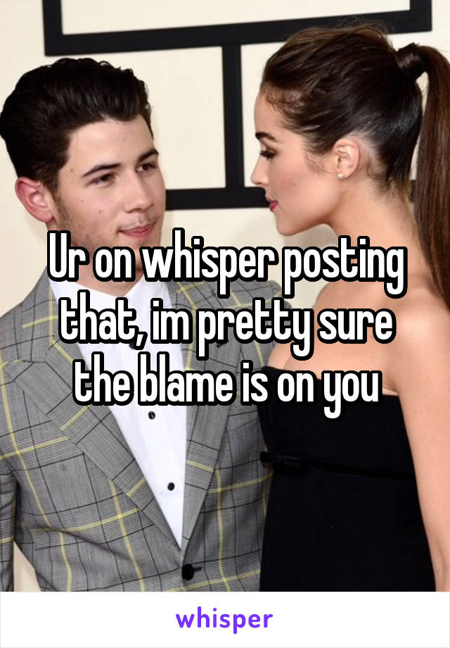 Ur on whisper posting that, im pretty sure the blame is on you