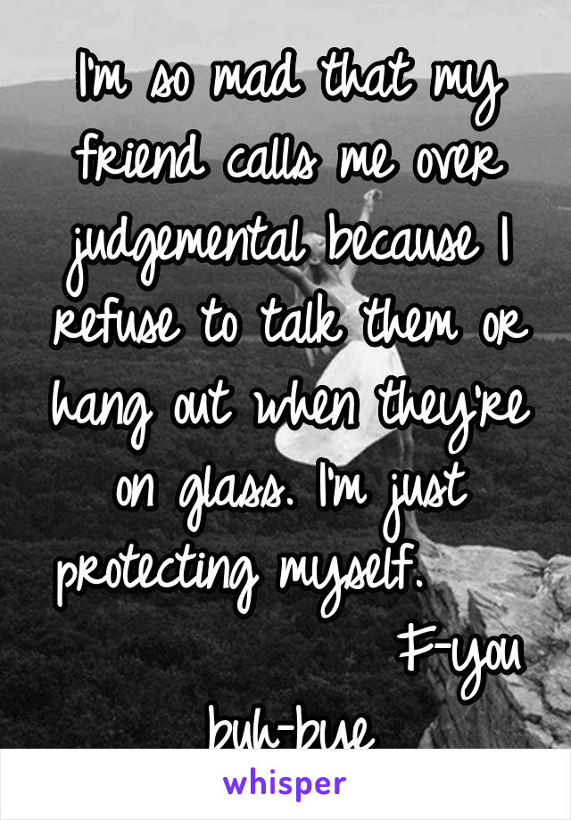 I'm so mad that my friend calls me over judgemental because I refuse to talk them or hang out when they're on glass. I'm just protecting myself.                  F-you buh-bye