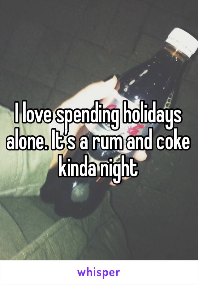 I love spending holidays alone. It’s a rum and coke kinda night 