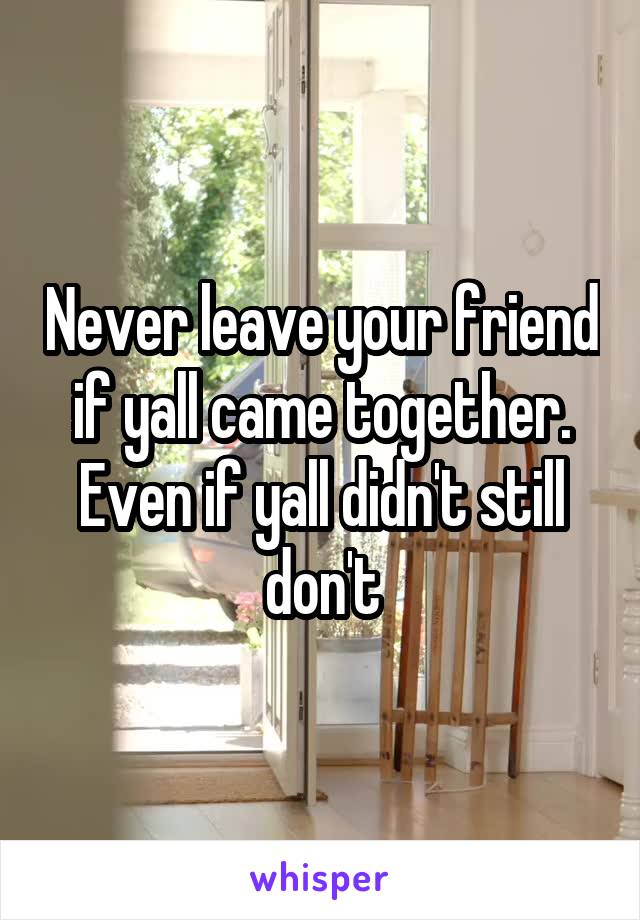 Never leave your friend if yall came together. Even if yall didn't still don't