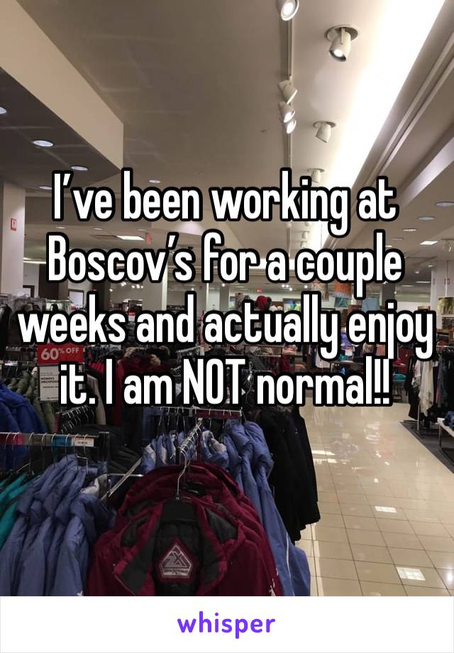 I’ve been working at Boscov’s for a couple weeks and actually enjoy it. I am NOT normal!!