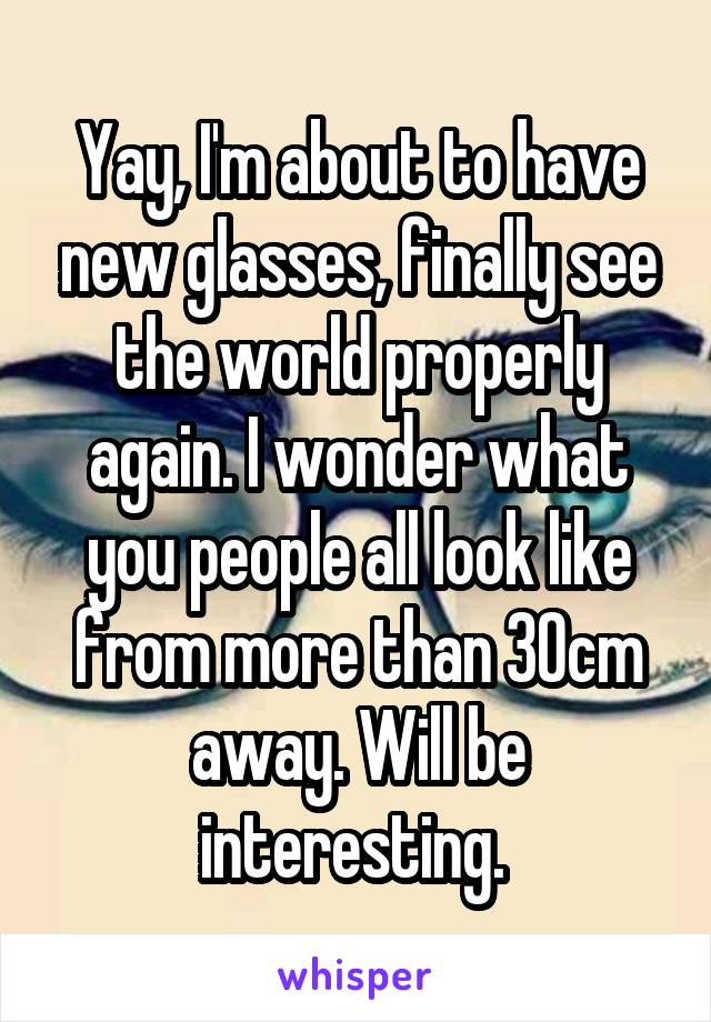 Yay, I'm about to have new glasses, finally see the world properly again. I wonder what you people all look like from more than 30cm away. Will be interesting. 