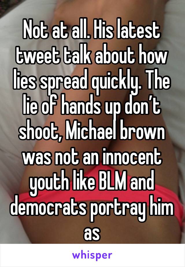 Not at all. His latest tweet talk about how lies spread quickly. The lie of hands up don’t shoot, Michael brown was not an innocent youth like BLM and democrats portray him as