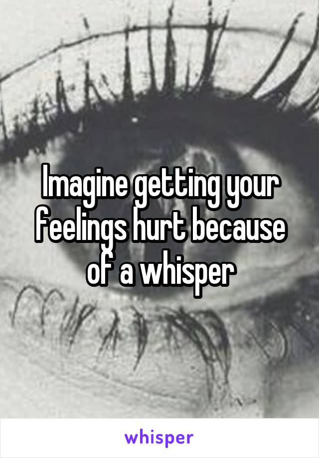 Imagine getting your feelings hurt because of a whisper