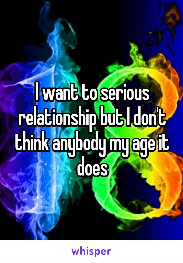 I want to serious relationship but I don't think anybody my age it does