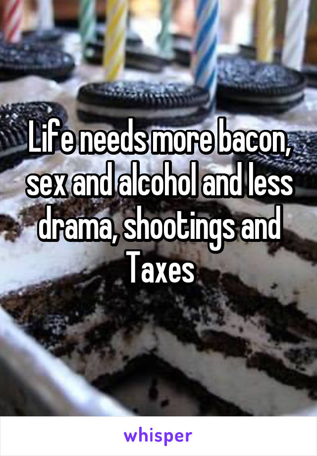 Life needs more bacon, sex and alcohol and less drama, shootings and
Taxes
 