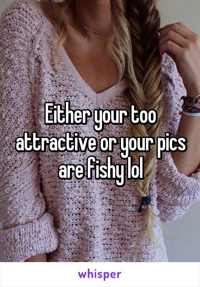 Either your too attractive or your pics are fishy lol