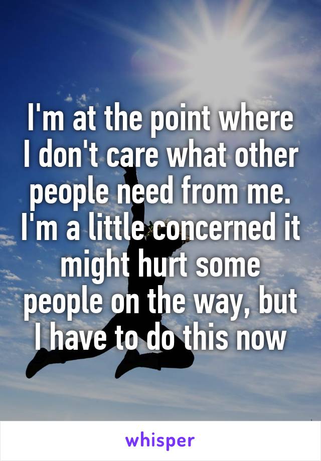 I'm at the point where I don't care what other people need from me. I'm a little concerned it might hurt some people on the way, but I have to do this now