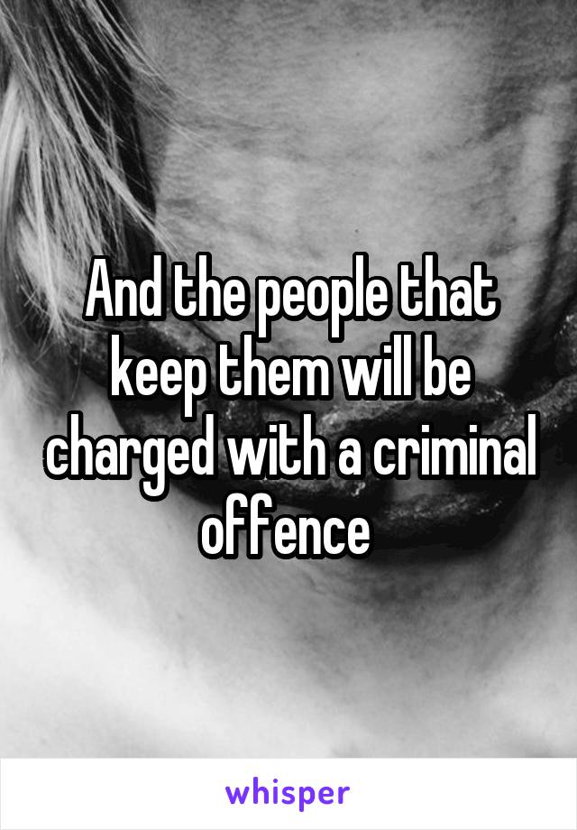 And the people that keep them will be charged with a criminal offence 