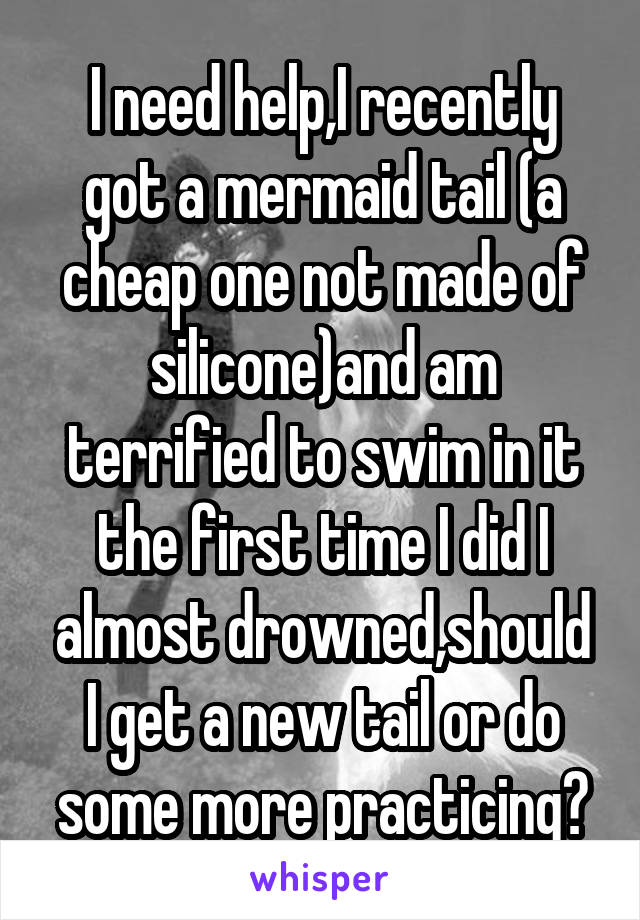 I need help,I recently got a mermaid tail (a cheap one not made of silicone)and am terrified to swim in it the first time I did I almost drowned,should I get a new tail or do some more practicing?