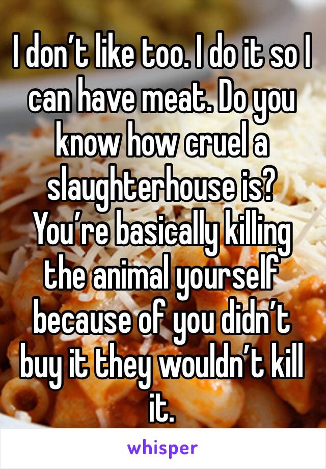 I don’t like too. I do it so I can have meat. Do you know how cruel a slaughterhouse is? You’re basically killing the animal yourself because of you didn’t buy it they wouldn’t kill it.