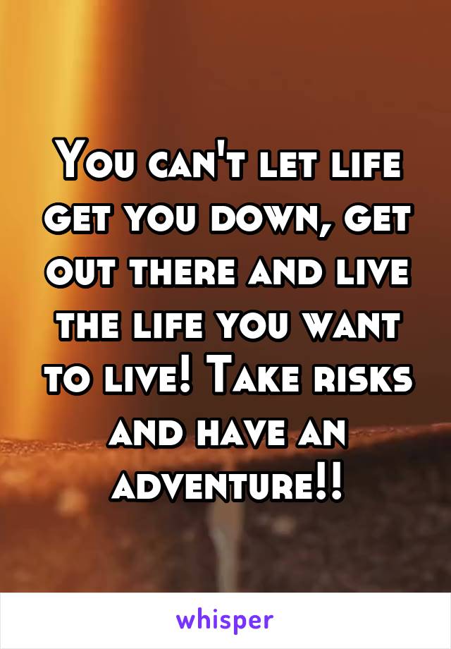You can't let life get you down, get out there and live the life you want to live! Take risks and have an adventure!!