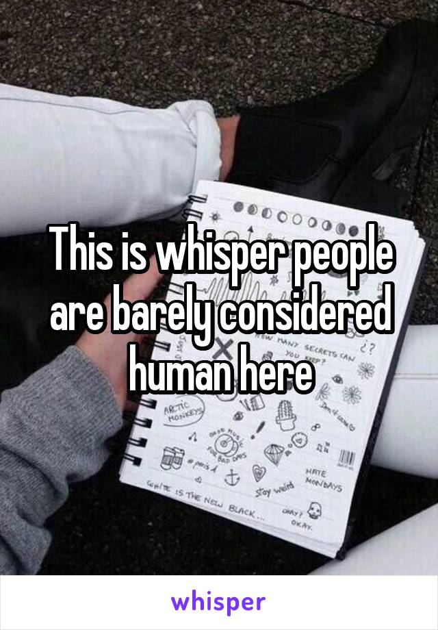 This is whisper people are barely considered human here