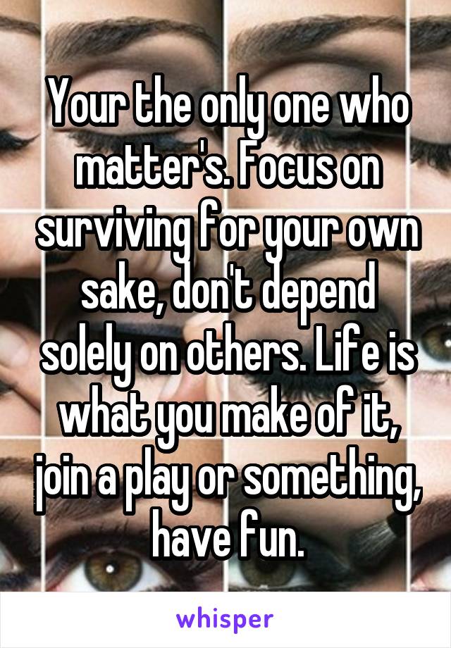 Your the only one who matter's. Focus on surviving for your own sake, don't depend solely on others. Life is what you make of it, join a play or something, have fun.