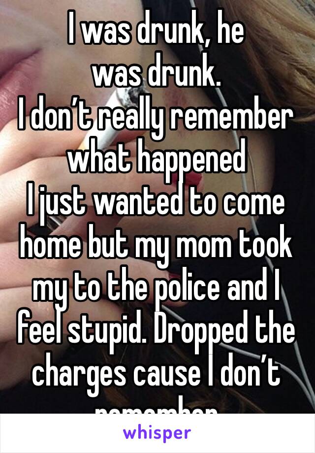 I was drunk, he was drunk.
I don’t really remember what happened 
I just wanted to come home but my mom took my to the police and I feel stupid. Dropped the charges cause I don’t remember 
