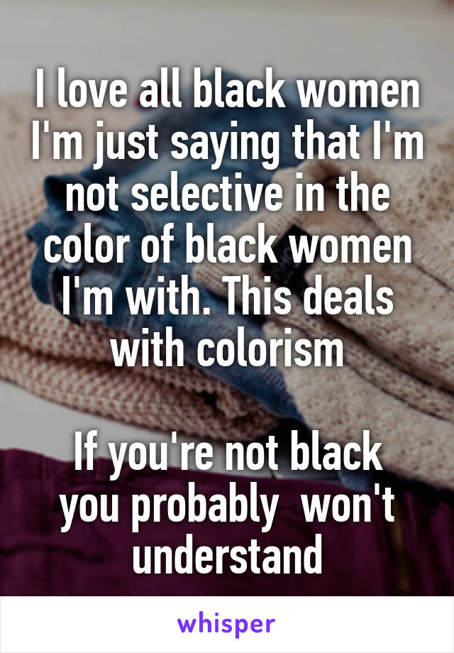 I love all black women I'm just saying that I'm not selective in the color of black women I'm with. This deals with colorism

If you're not black you probably  won't understand
