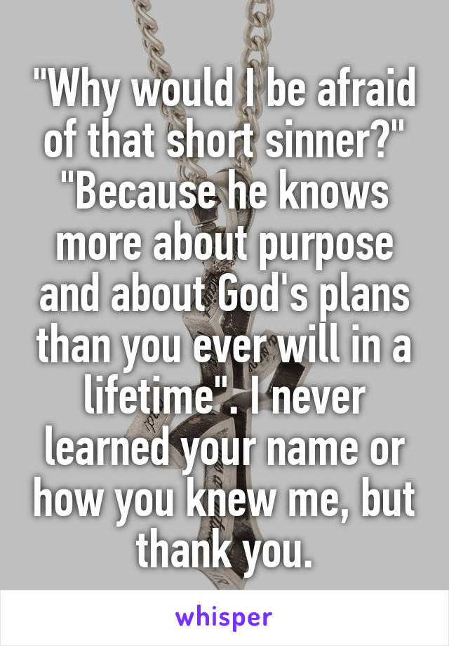 "Why would I be afraid of that short sinner?"
"Because he knows more about purpose and about God's plans than you ever will in a lifetime". I never learned your name or how you knew me, but thank you.