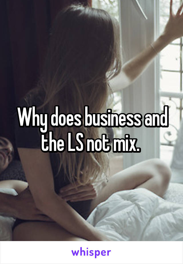 Why does business and the LS not mix. 