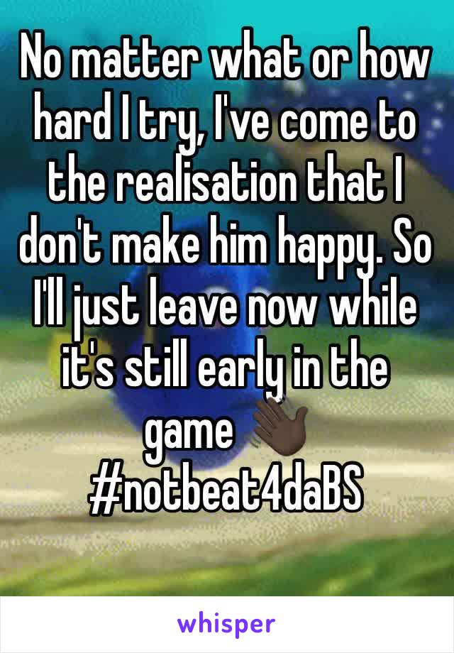 No matter what or how hard I try, I've come to the realisation that I don't make him happy. So I'll just leave now while it's still early in the game 👋🏿 #notbeat4daBS