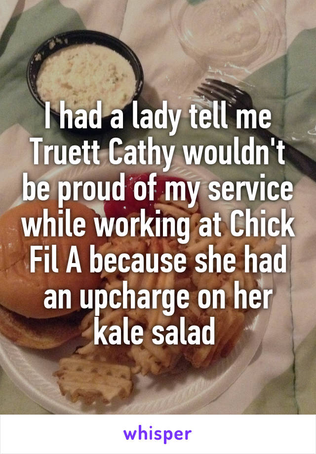 I had a lady tell me Truett Cathy wouldn't be proud of my service while working at Chick Fil A because she had an upcharge on her kale salad 