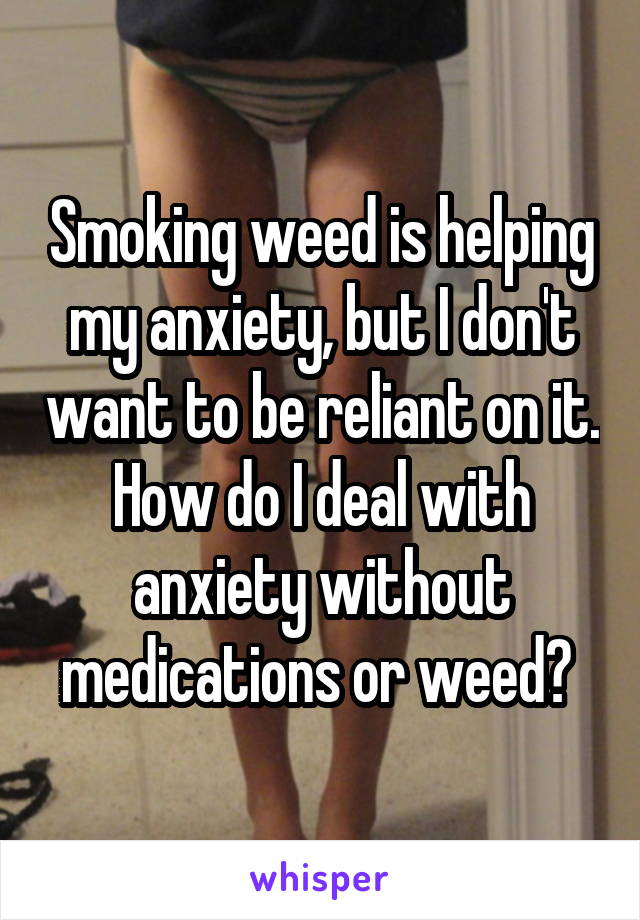 Smoking weed is helping my anxiety, but I don't want to be reliant on it. How do I deal with anxiety without medications or weed? 
