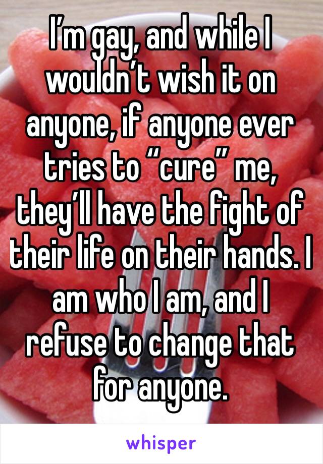 I’m gay, and while I wouldn’t wish it on anyone, if anyone ever tries to “cure” me, they’ll have the fight of their life on their hands. I am who I am, and I refuse to change that for anyone.