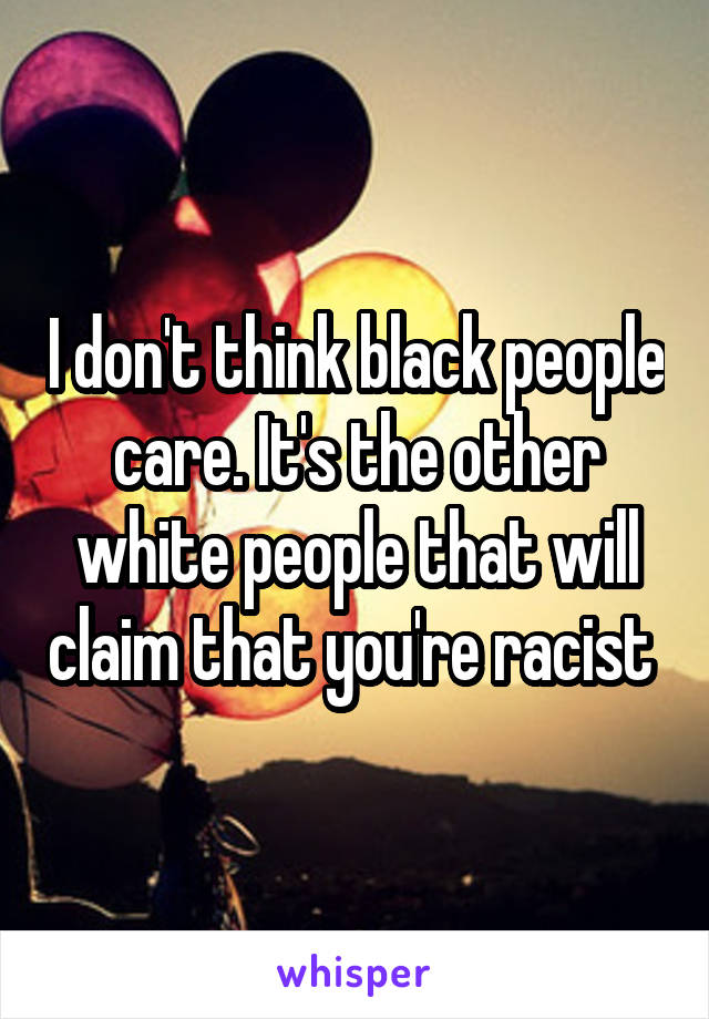 I don't think black people care. It's the other white people that will claim that you're racist 