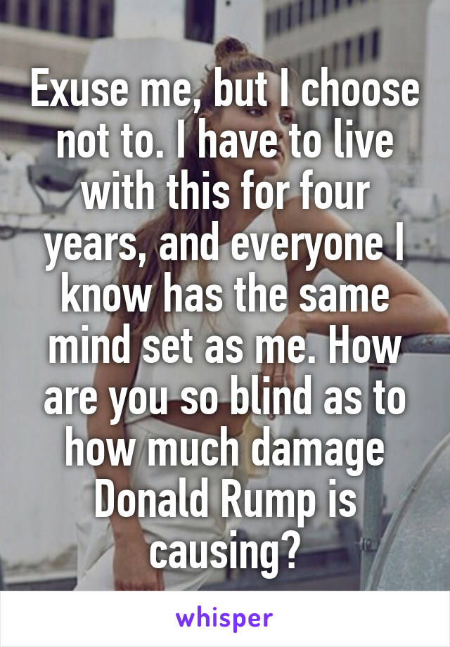 Exuse me, but I choose not to. I have to live with this for four years, and everyone I know has the same mind set as me. How are you so blind as to how much damage Donald Rump is causing?