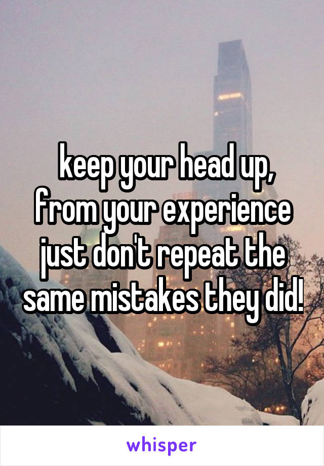  keep your head up, from your experience just don't repeat the same mistakes they did!