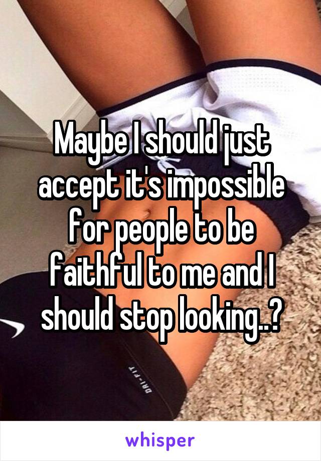 Maybe I should just accept it's impossible for people to be faithful to me and I should stop looking..?