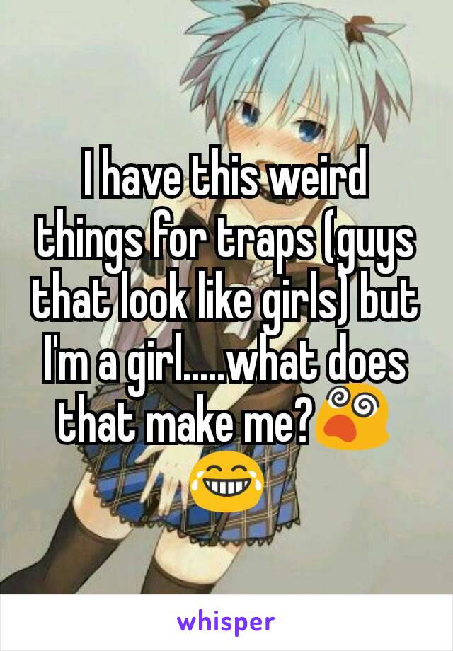 I have this weird things for traps (guys that look like girls) but I'm a girl.....what does that make me?😵😂