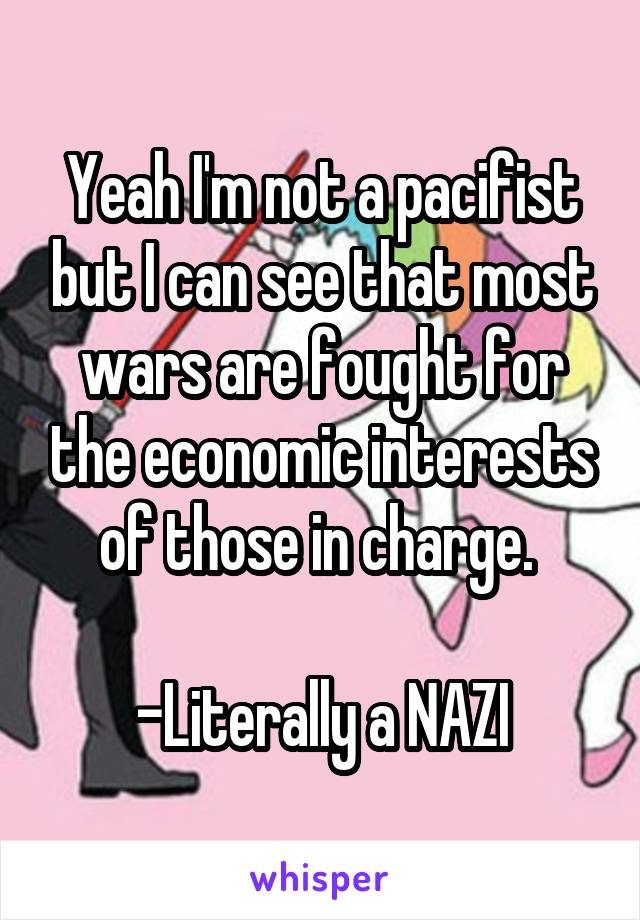 Yeah I'm not a pacifist but I can see that most wars are fought for the economic interests of those in charge. 

-Literally a NAZI