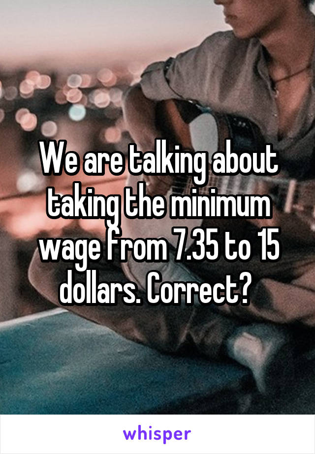 We are talking about taking the minimum wage from 7.35 to 15 dollars. Correct? 