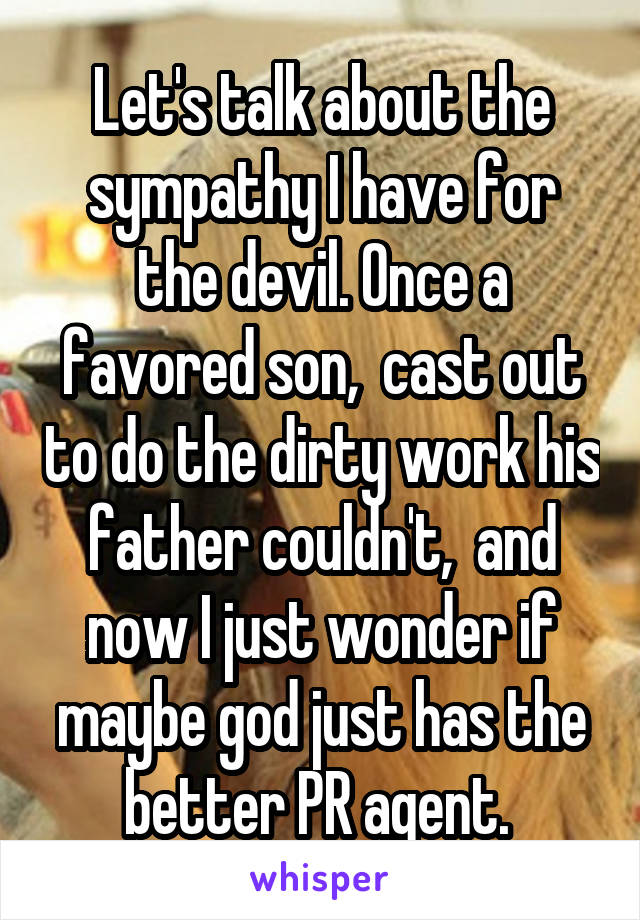 Let's talk about the sympathy I have for the devil. Once a favored son,  cast out to do the dirty work his father couldn't,  and now I just wonder if maybe god just has the better PR agent. 