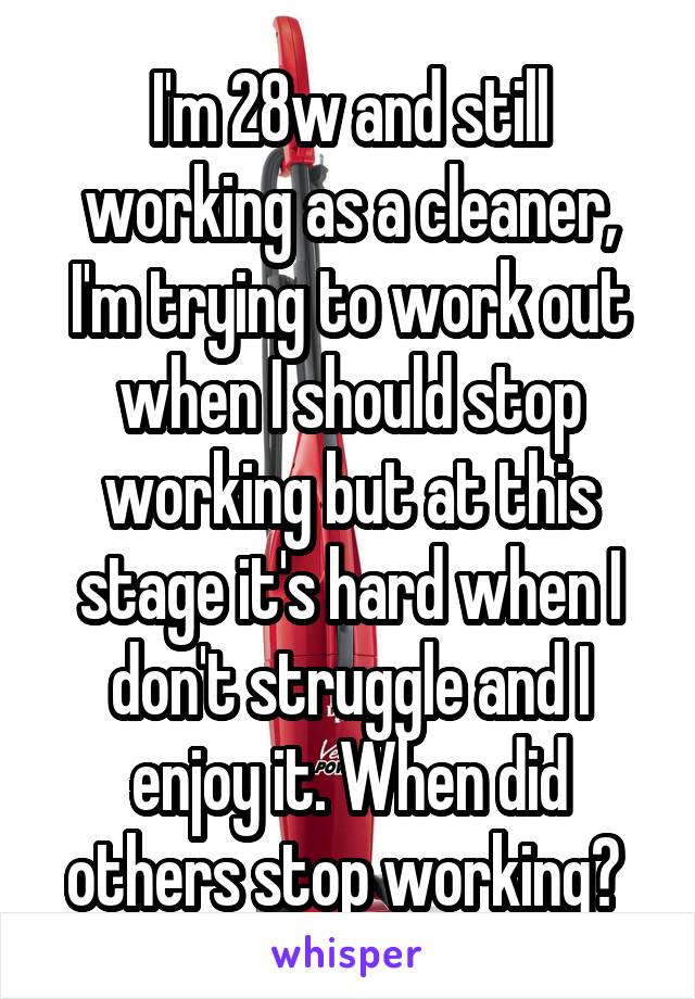 I'm 28w and still working as a cleaner, I'm trying to work out when I should stop working but at this stage it's hard when I don't struggle and I enjoy it. When did others stop working? 