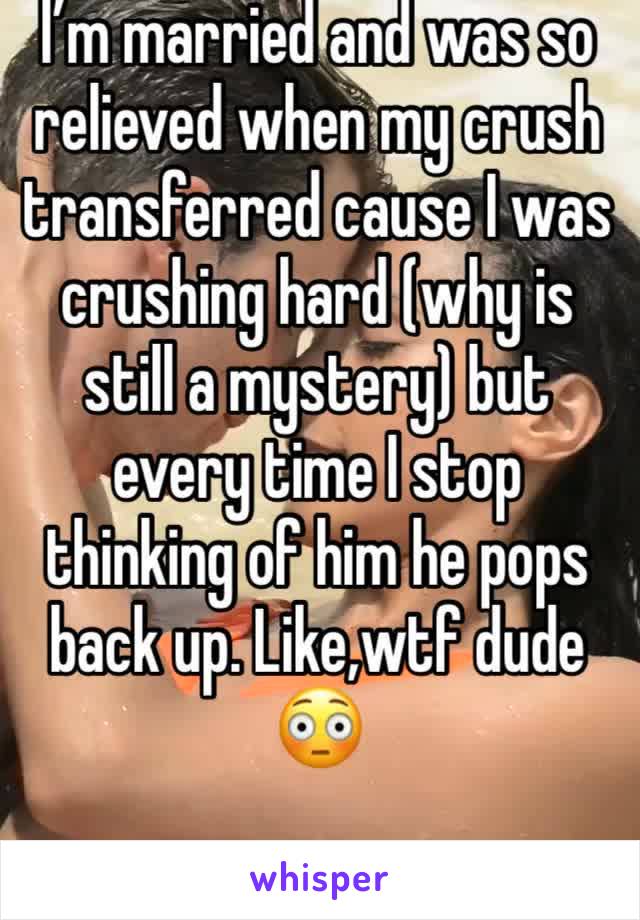I’m married and was so relieved when my crush transferred cause I was crushing hard (why is still a mystery) but every time I stop thinking of him he pops back up. Like,wtf dude 😳
