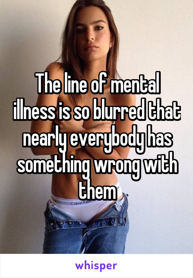 The line of mental illness is so blurred that nearly everybody has something wrong with them