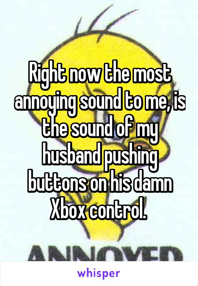 Right now the most annoying sound to me, is the sound of my husband pushing buttons on his damn Xbox control. 