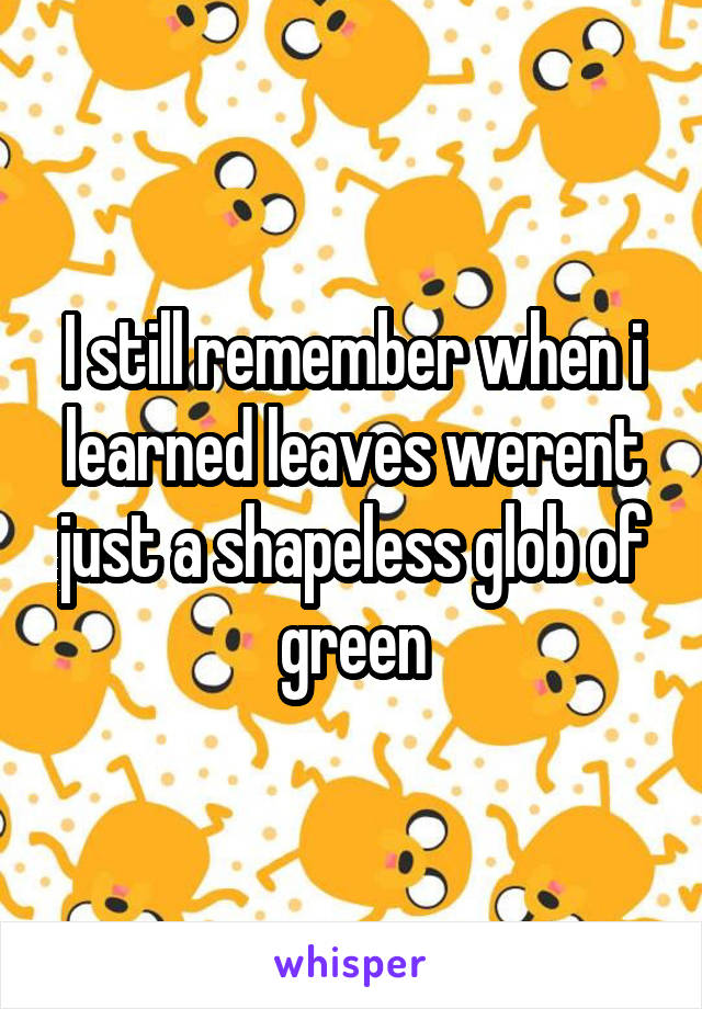 I still remember when i learned leaves werent just a shapeless glob of green