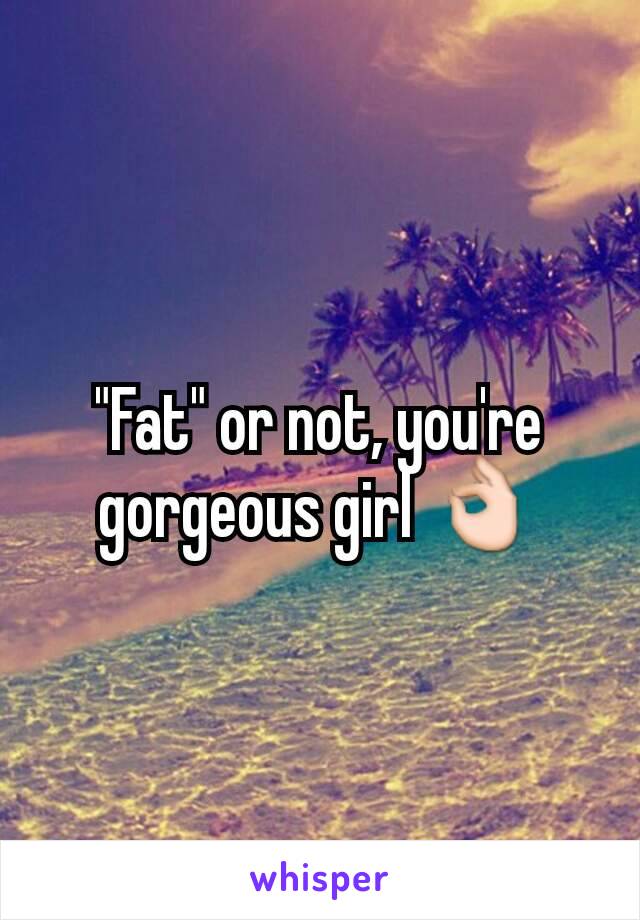 "Fat" or not, you're gorgeous girl 👌