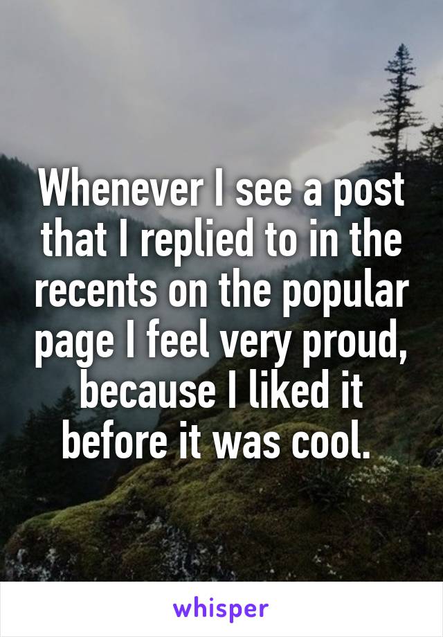 Whenever I see a post that I replied to in the recents on the popular page I feel very proud, because I liked it before it was cool. 