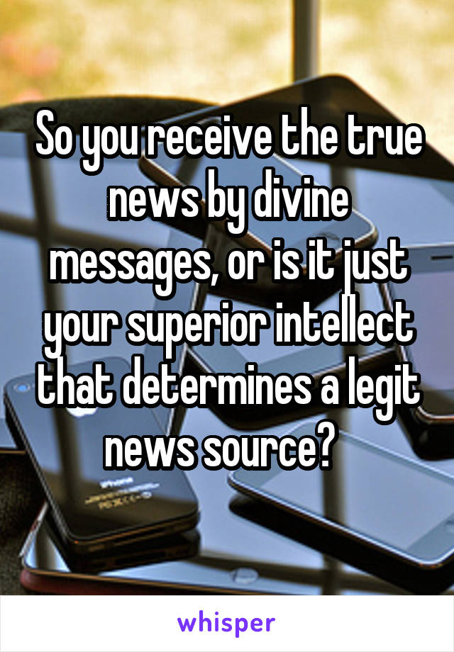 So you receive the true news by divine messages, or is it just your superior intellect that determines a legit news source?  
