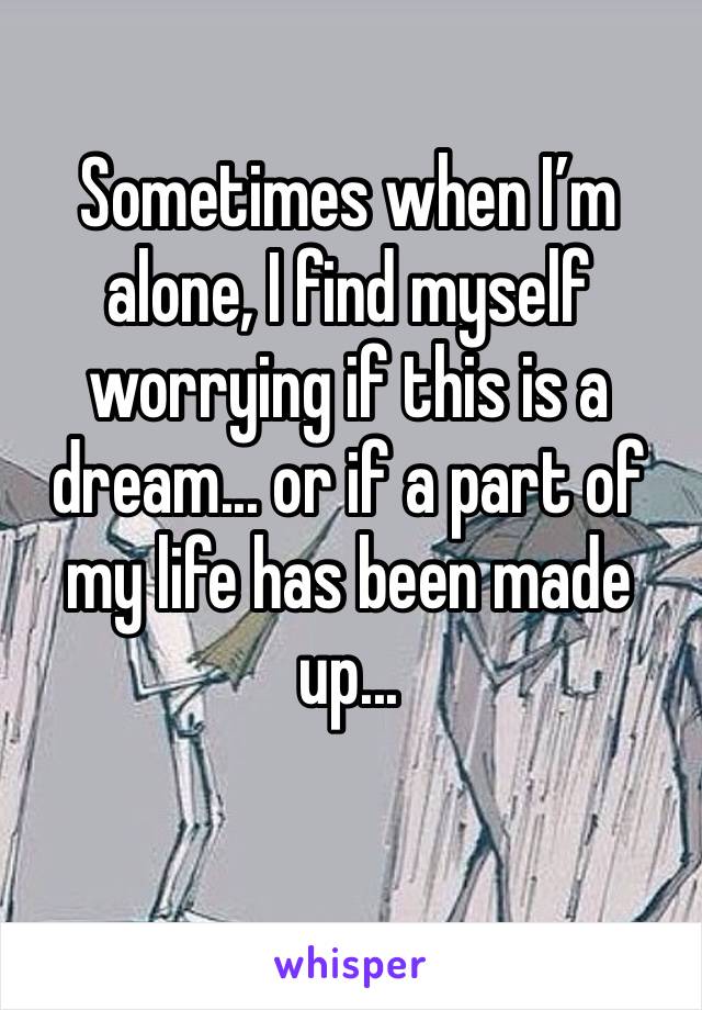 Sometimes when I’m alone, I find myself worrying if this is a dream... or if a part of my life has been made up...