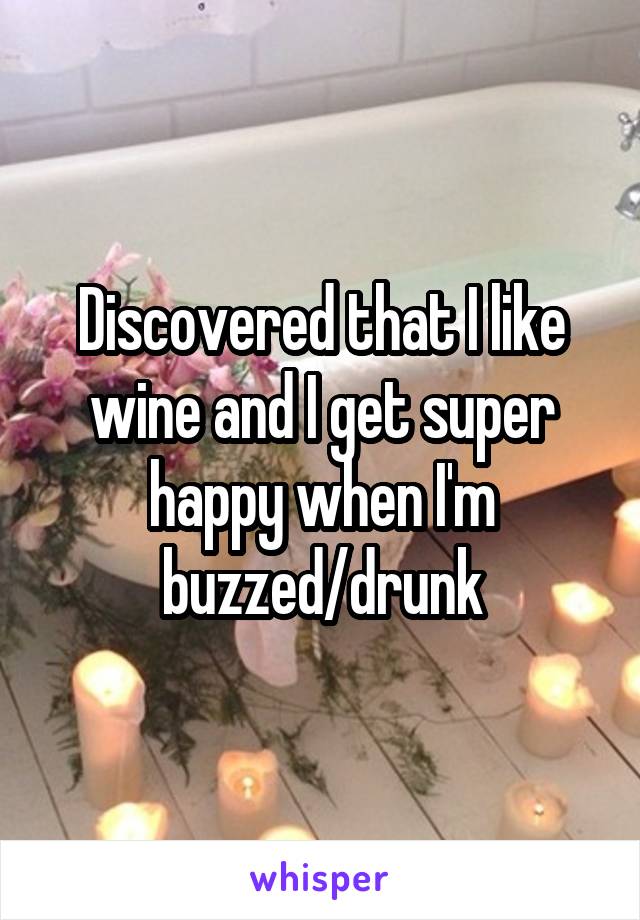 Discovered that I like wine and I get super happy when I'm buzzed/drunk