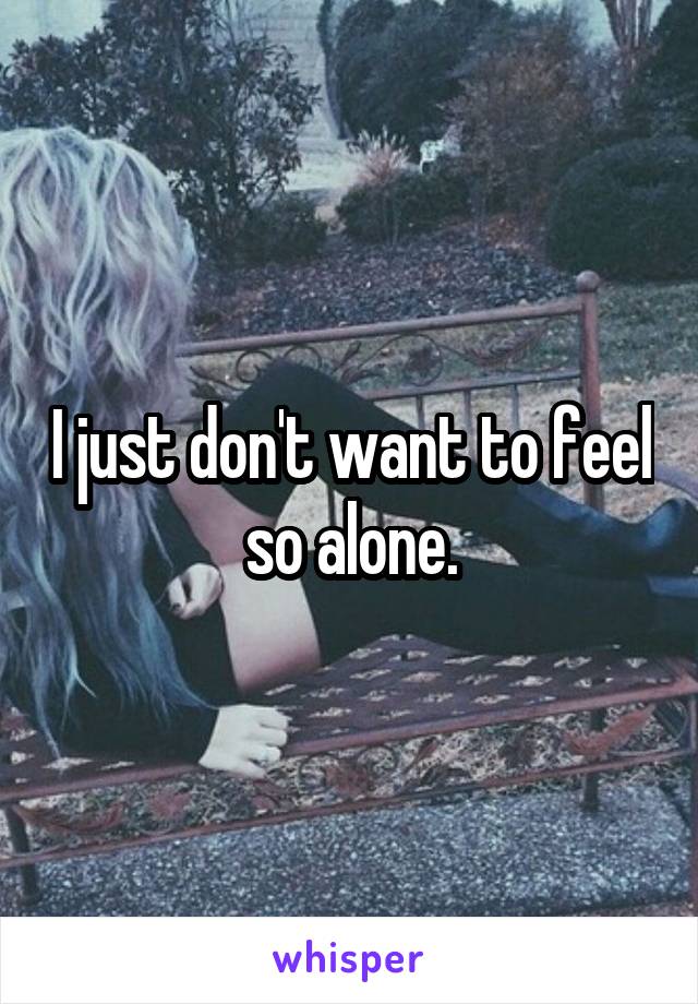 I just don't want to feel so alone.