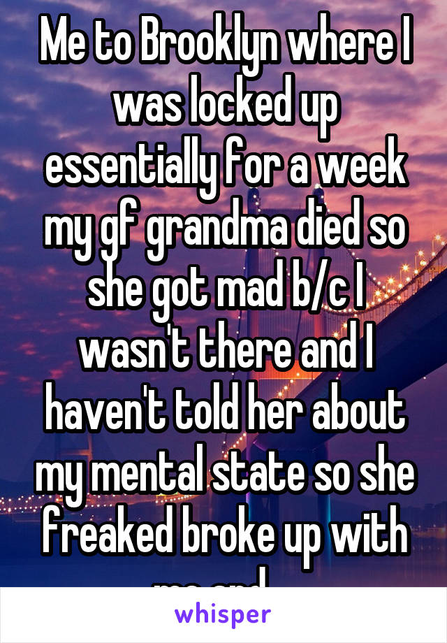 Me to Brooklyn where I was locked up essentially for a week my gf grandma died so she got mad b/c I wasn't there and I haven't told her about my mental state so she freaked broke up with me and ...