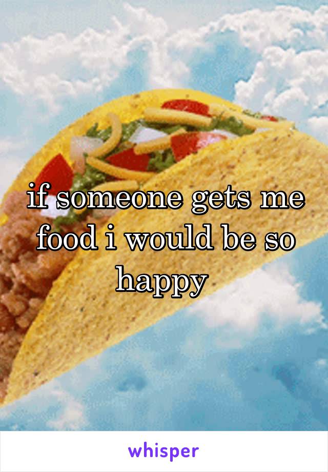 if someone gets me food i would be so happy 
